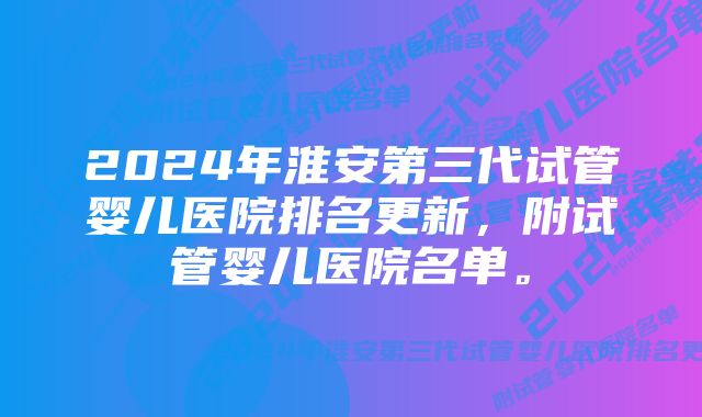 2024年淮安第三代试管婴儿医院排名更新，附试管婴儿医院名单。