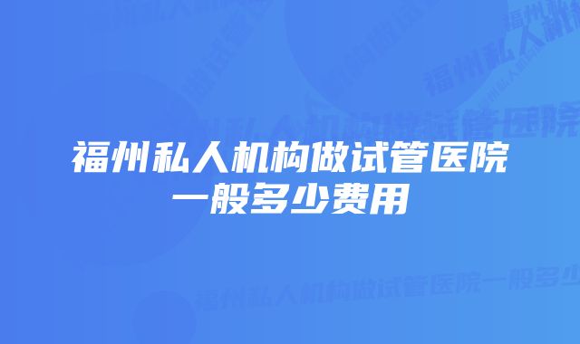 福州私人机构做试管医院一般多少费用