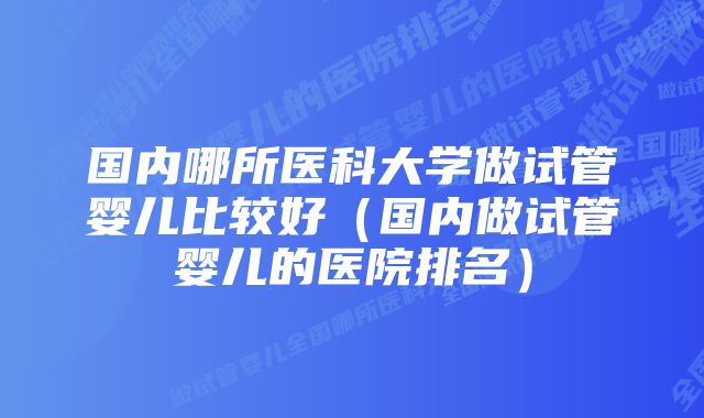 国内哪所医科大学做试管婴儿比较好（国内做试管婴儿的医院排名）