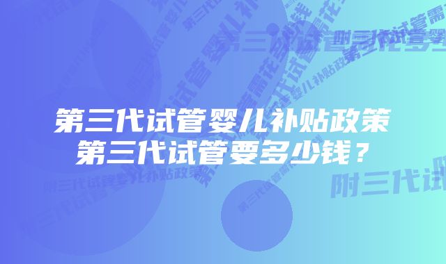 第三代试管婴儿补贴政策第三代试管要多少钱？