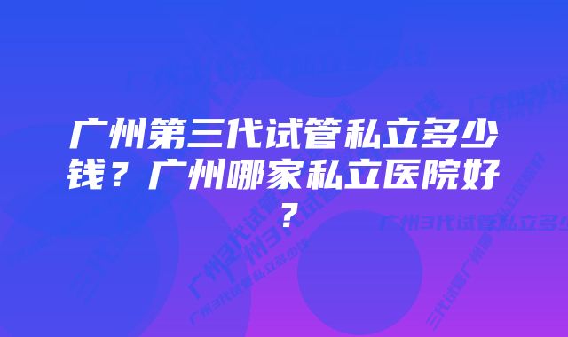 广州第三代试管私立多少钱？广州哪家私立医院好？