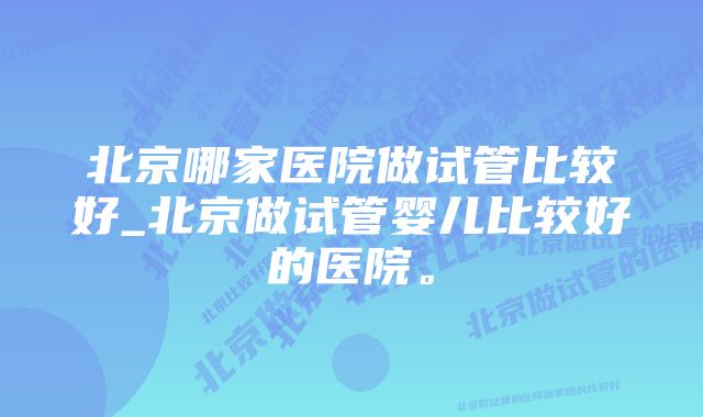 北京哪家医院做试管比较好_北京做试管婴儿比较好的医院。