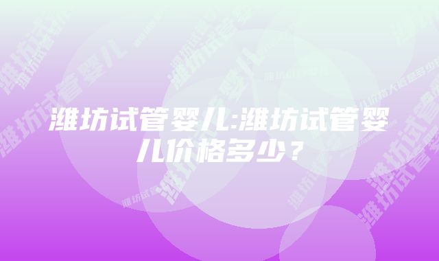 潍坊试管婴儿:潍坊试管婴儿价格多少？