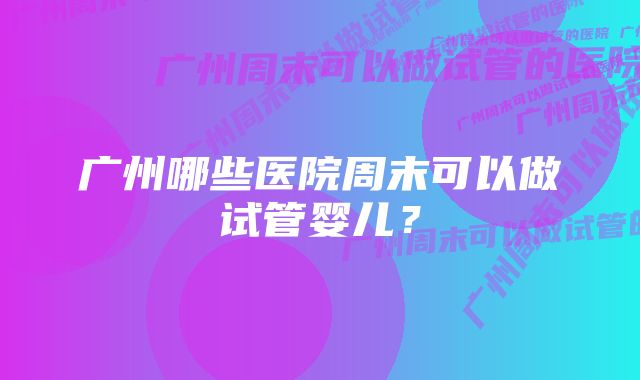 广州哪些医院周末可以做试管婴儿？