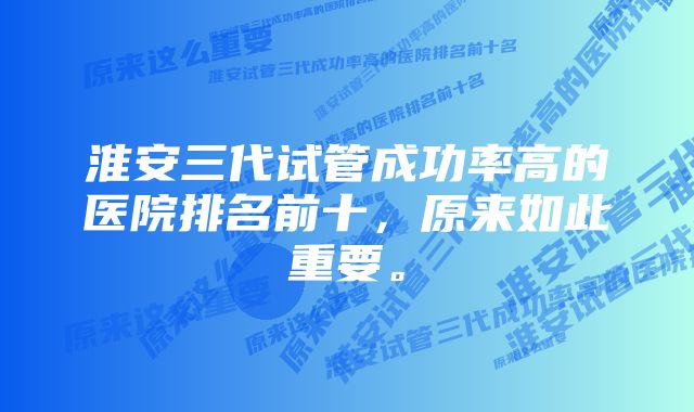 淮安三代试管成功率高的医院排名前十，原来如此重要。