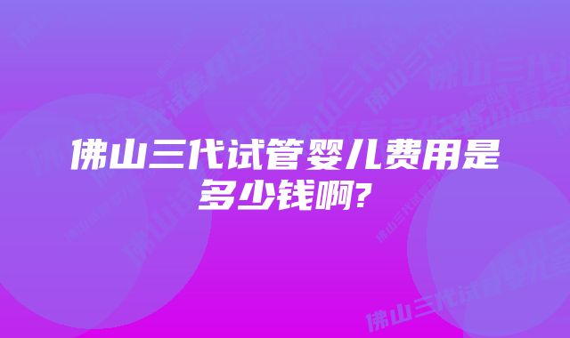 佛山三代试管婴儿费用是多少钱啊?