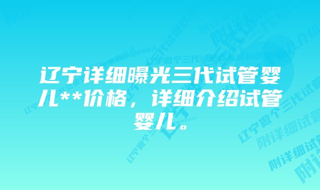 辽宁详细曝光三代试管婴儿**价格，详细介绍试管婴儿。