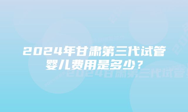 2024年甘肃第三代试管婴儿费用是多少？