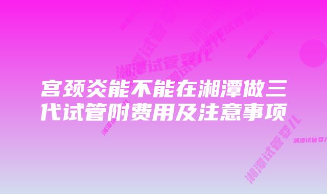 宫颈炎能不能在湘潭做三代试管附费用及注意事项