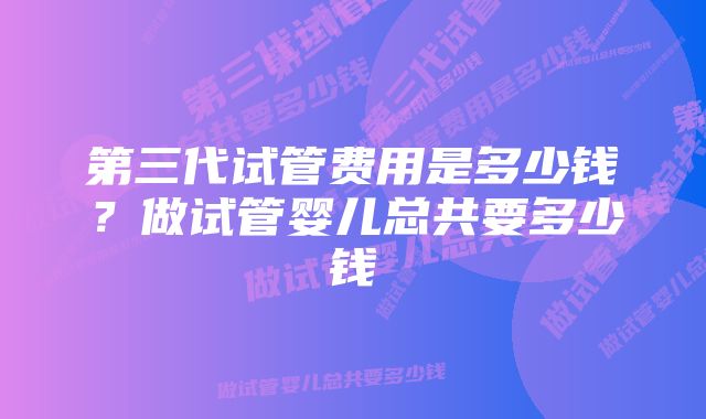 第三代试管费用是多少钱？做试管婴儿总共要多少钱