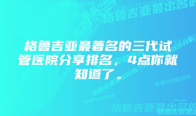 格鲁吉亚最著名的三代试管医院分享排名，4点你就知道了。