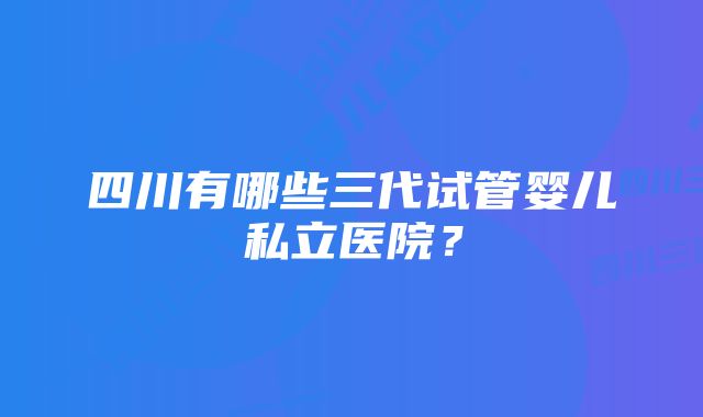 四川有哪些三代试管婴儿私立医院？