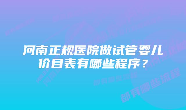 河南正规医院做试管婴儿价目表有哪些程序？