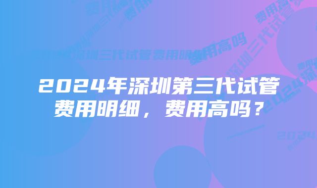 2024年深圳第三代试管费用明细，费用高吗？