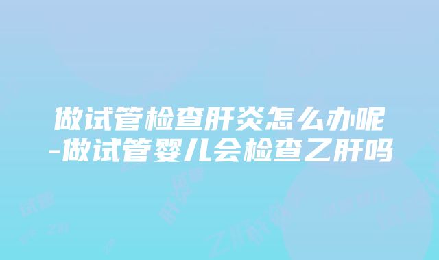 做试管检查肝炎怎么办呢-做试管婴儿会检查乙肝吗