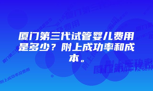 厦门第三代试管婴儿费用是多少？附上成功率和成本。