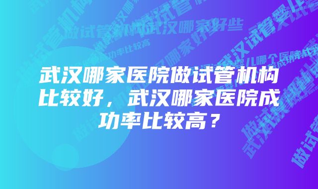 武汉哪家医院做试管机构比较好，武汉哪家医院成功率比较高？