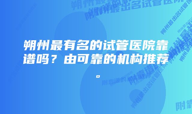 朔州最有名的试管医院靠谱吗？由可靠的机构推荐。