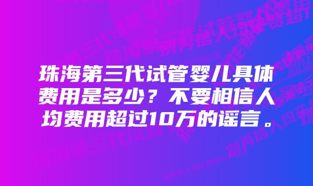 珠海第三代试管婴儿具体费用是多少？不要相信人均费用超过10万的谣言。