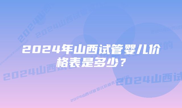 2024年山西试管婴儿价格表是多少？