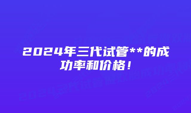 2024年三代试管**的成功率和价格！