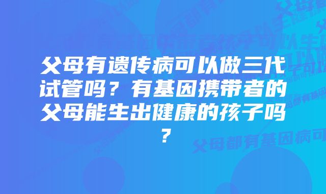 父母有遗传病可以做三代试管吗？有基因携带者的父母能生出健康的孩子吗？