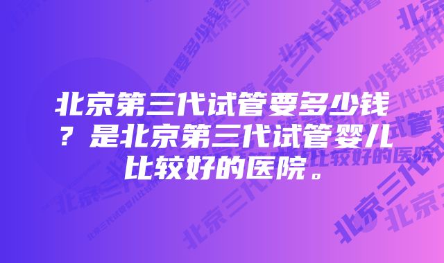 北京第三代试管要多少钱？是北京第三代试管婴儿比较好的医院。