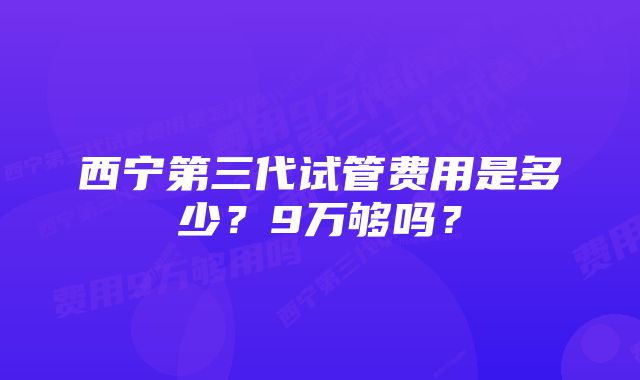 西宁第三代试管费用是多少？9万够吗？