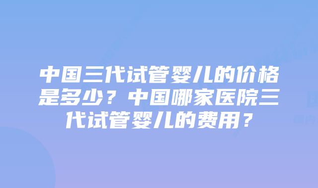 中国三代试管婴儿的价格是多少？中国哪家医院三代试管婴儿的费用？