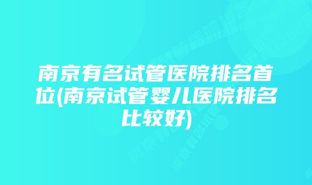 南京有名试管医院排名首位(南京试管婴儿医院排名比较好)