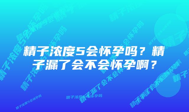 精子浓度5会怀孕吗？精子漏了会不会怀孕啊？