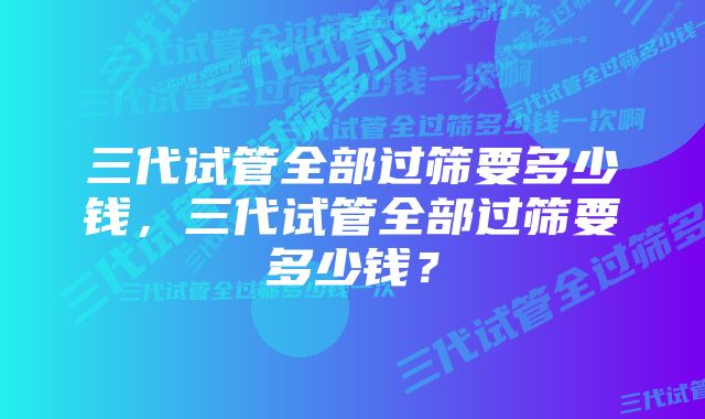 三代试管全部过筛要多少钱，三代试管全部过筛要多少钱？