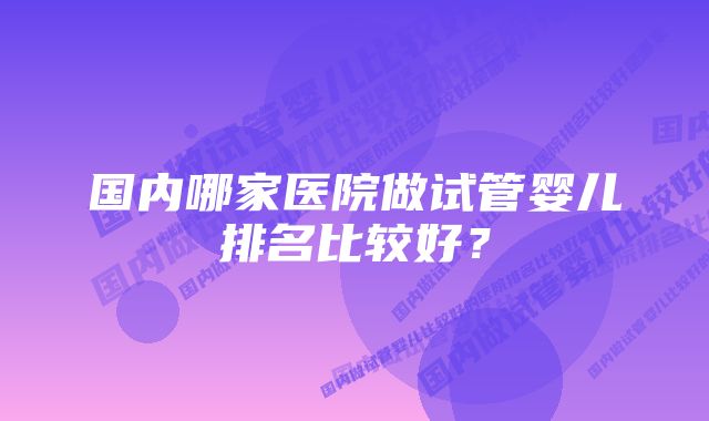 国内哪家医院做试管婴儿排名比较好？