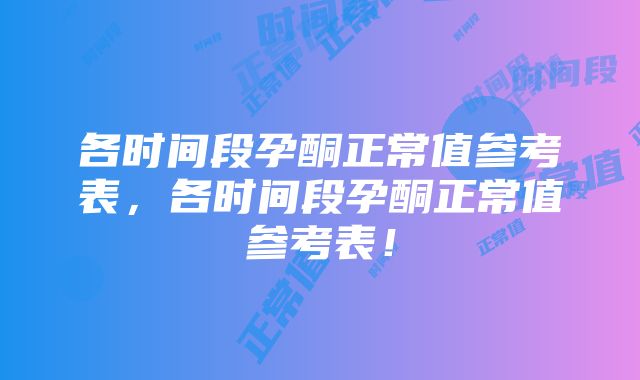 各时间段孕酮正常值参考表，各时间段孕酮正常值参考表！