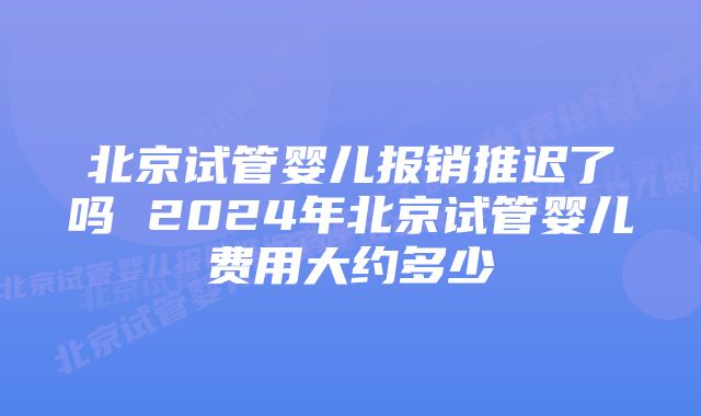 北京试管婴儿报销推迟了吗 2024年北京试管婴儿费用大约多少