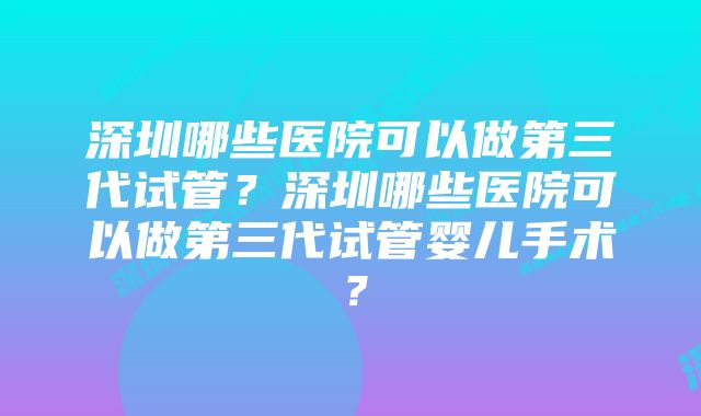 深圳哪些医院可以做第三代试管？深圳哪些医院可以做第三代试管婴儿手术？