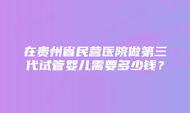 在贵州省民营医院做第三代试管婴儿需要多少钱？