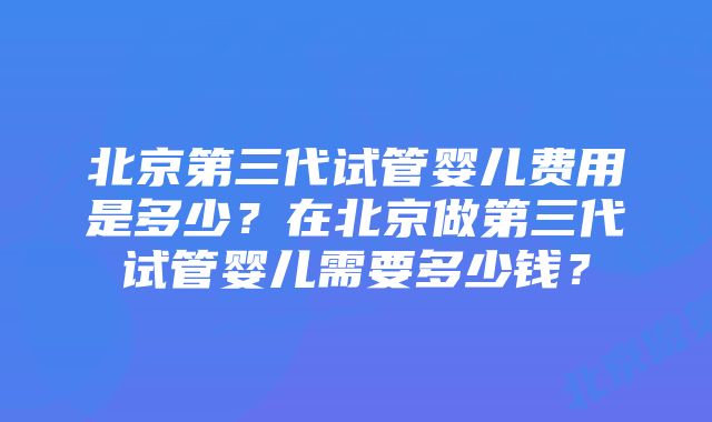 北京第三代试管婴儿费用是多少？在北京做第三代试管婴儿需要多少钱？