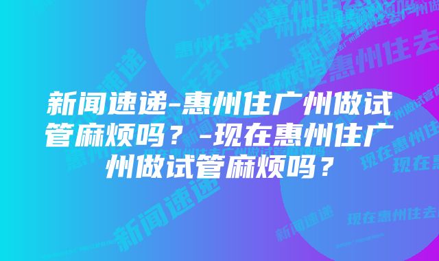 新闻速递-惠州住广州做试管麻烦吗？-现在惠州住广州做试管麻烦吗？