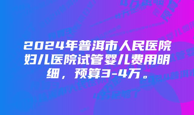 2024年普洱市人民医院妇儿医院试管婴儿费用明细，预算3-4万。