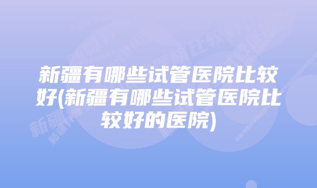 新疆有哪些试管医院比较好(新疆有哪些试管医院比较好的医院)