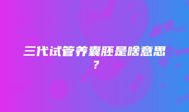 三代试管养囊胚是啥意思？