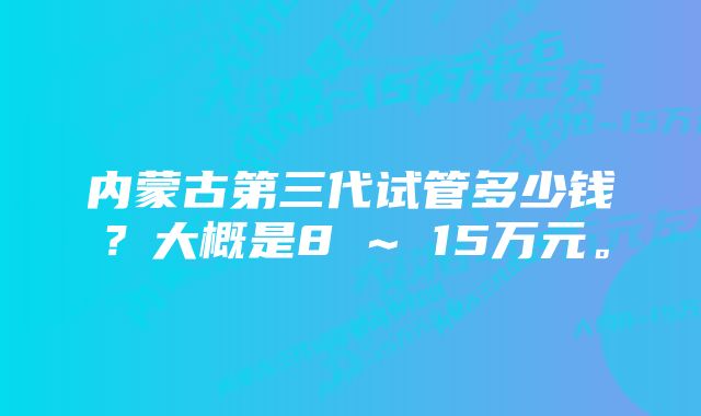 内蒙古第三代试管多少钱？大概是8 ~ 15万元。