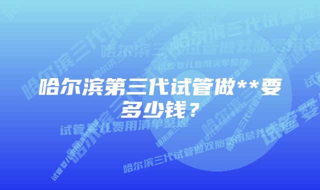 哈尔滨第三代试管做**要多少钱？