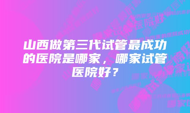 山西做第三代试管最成功的医院是哪家，哪家试管医院好？