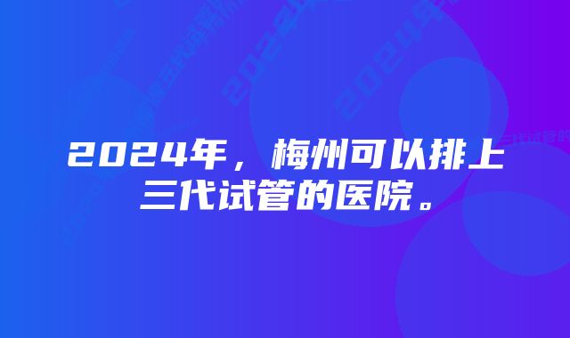 2024年，梅州可以排上三代试管的医院。