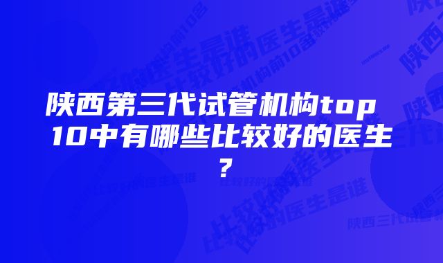 陕西第三代试管机构top 10中有哪些比较好的医生？