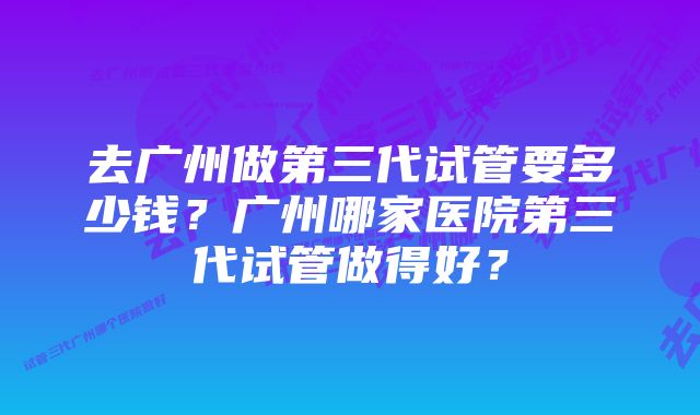 去广州做第三代试管要多少钱？广州哪家医院第三代试管做得好？