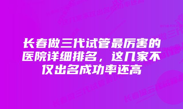 长春做三代试管最厉害的医院详细排名，这几家不仅出名成功率还高