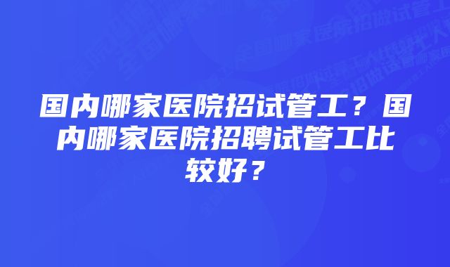 国内哪家医院招试管工？国内哪家医院招聘试管工比较好？